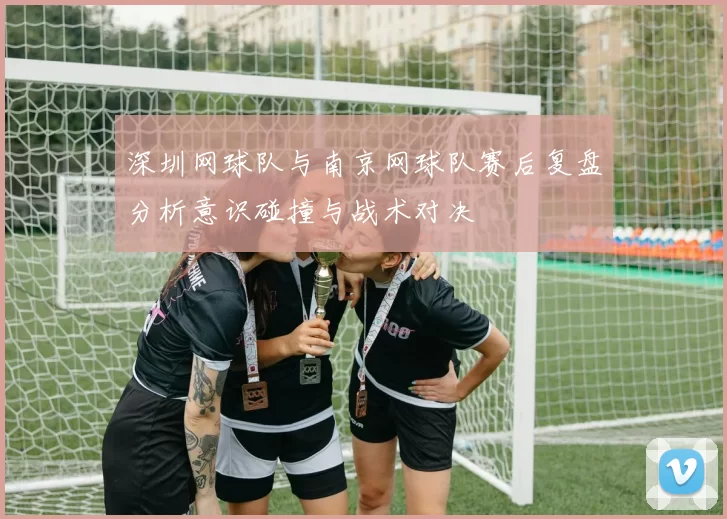 深圳网球队与南京网球队赛后复盘分析意识碰撞与战术对决