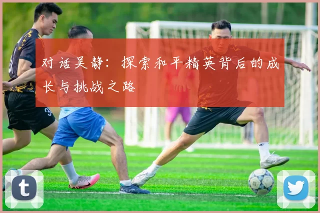 对话吴静：探索和平精英背后的成长与挑战之路