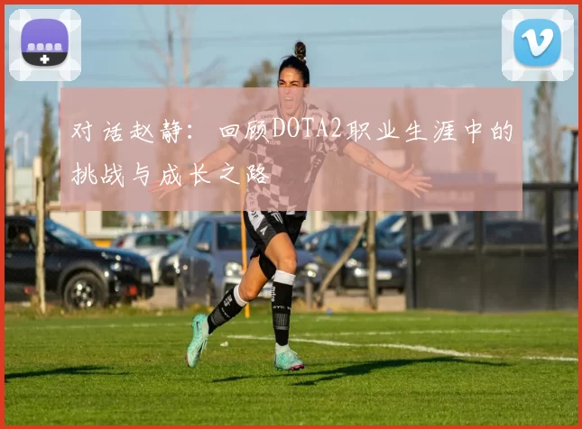 对话赵静：回顾DOTA2职业生涯中的挑战与成长之路