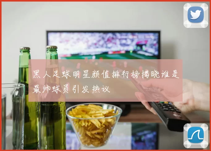 黑人足球明星颜值排行榜揭晓谁是最帅球员引发热议