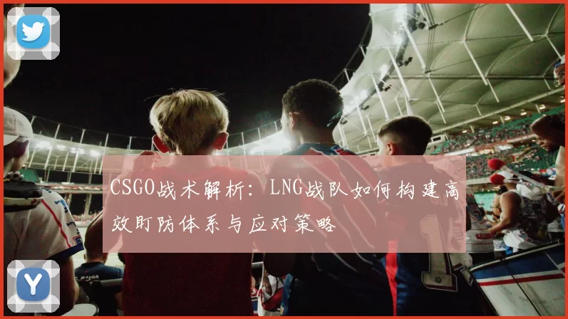 CSGO战术解析：LNG战队如何构建高效盯防体系与应对策略