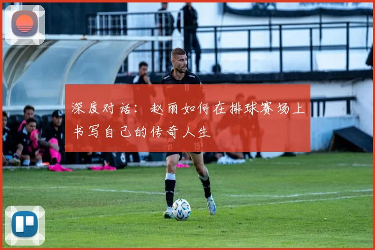 深度对话：赵丽如何在排球赛场上书写自己的传奇人生